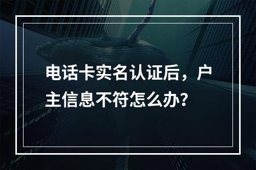 电话卡实名认证后，户主信息不符怎么办？
