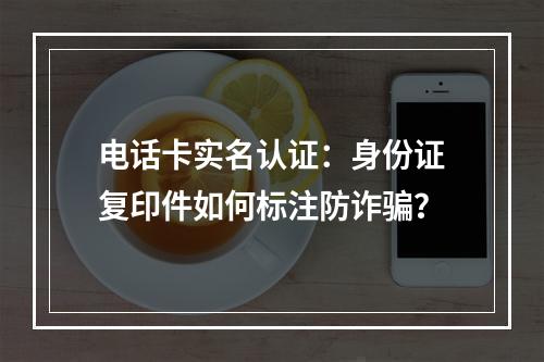 电话卡实名认证：身份证复印件如何标注防诈骗？