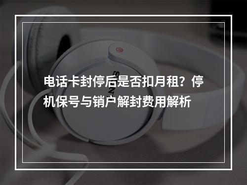 电话卡封停后是否扣月租？停机保号与销户解封费用解析