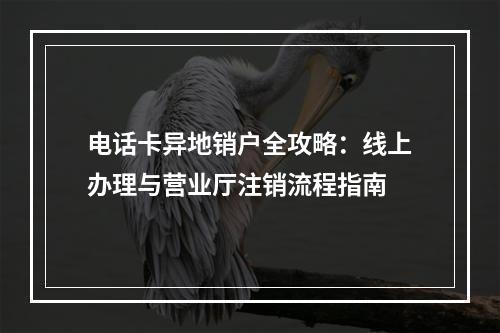 电话卡异地销户全攻略：线上办理与营业厅注销流程指南