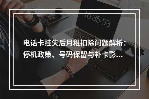 电话卡挂失后月租扣除问题解析：停机政策、号码保留与补卡影响