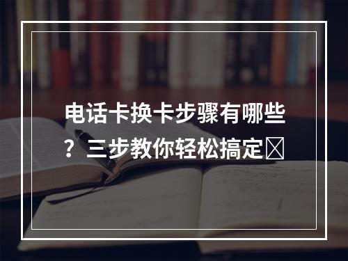 电话卡换卡步骤有哪些？三步教你轻松搞定✨