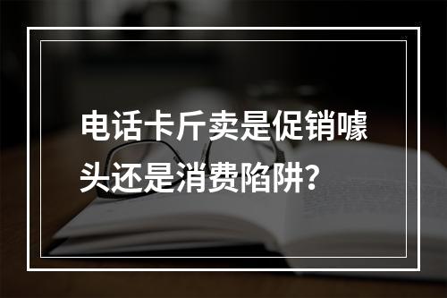 电话卡斤卖是促销噱头还是消费陷阱？
