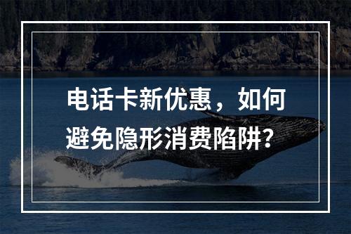 电话卡新优惠，如何避免隐形消费陷阱？