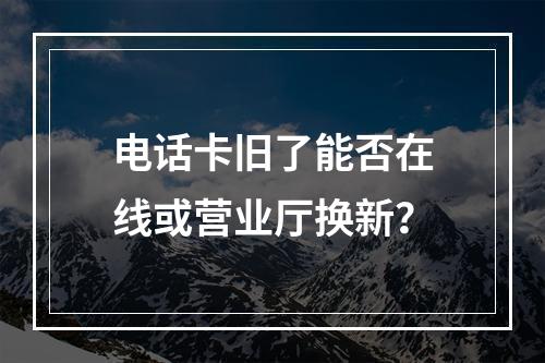 电话卡旧了能否在线或营业厅换新？