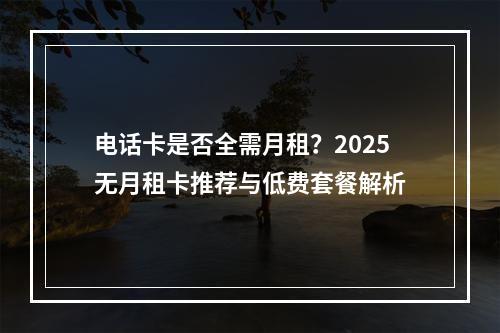 电话卡是否全需月租？2025无月租卡推荐与低费套餐解析