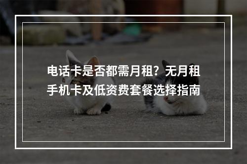 电话卡是否都需月租？无月租手机卡及低资费套餐选择指南