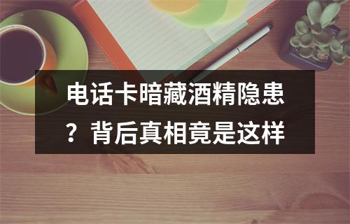 电话卡暗藏酒精隐患？背后真相竟是这样