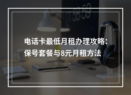 电话卡最低月租办理攻略：保号套餐与8元月租方法