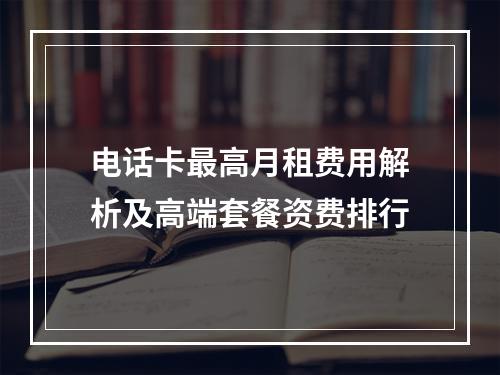 电话卡最高月租费用解析及高端套餐资费排行