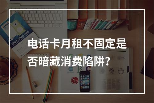 电话卡月租不固定是否暗藏消费陷阱？
