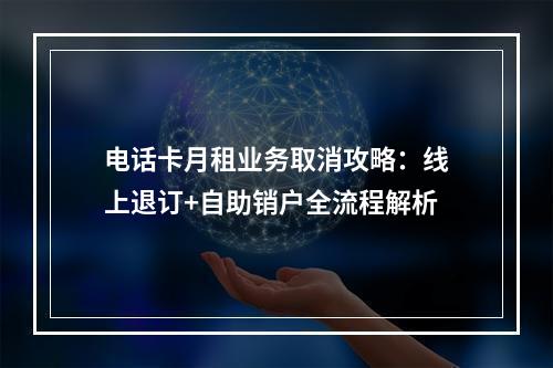 电话卡月租业务取消攻略：线上退订+自助销户全流程解析