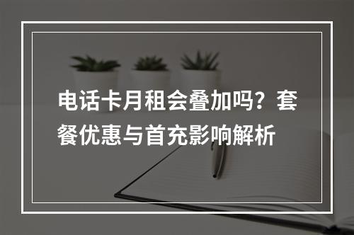 电话卡月租会叠加吗？套餐优惠与首充影响解析