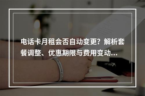 电话卡月租会否自动变更？解析套餐调整、优惠期限与费用变动原因