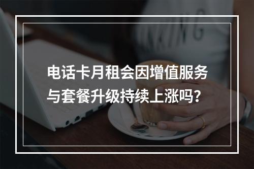 电话卡月租会因增值服务与套餐升级持续上涨吗？