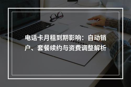 电话卡月租到期影响：自动销户、套餐续约与资费调整解析