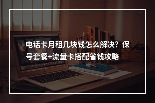 电话卡月租几块钱怎么解决？保号套餐+流量卡搭配省钱攻略