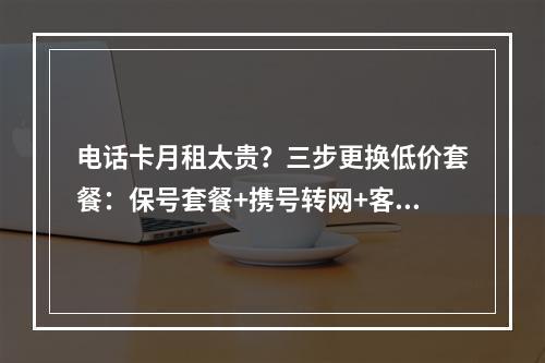 电话卡月租太贵？三步更换低价套餐：保号套餐+携号转网+客服热线