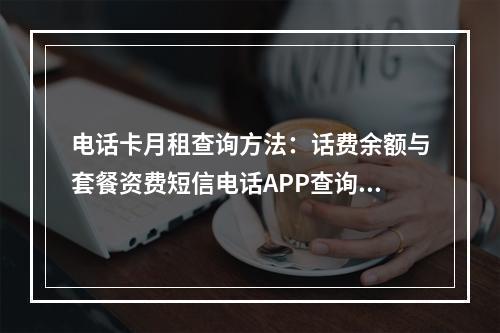 电话卡月租查询方法：话费余额与套餐资费短信电话APP查询指南
