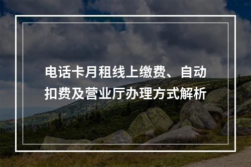 电话卡月租线上缴费、自动扣费及营业厅办理方式解析