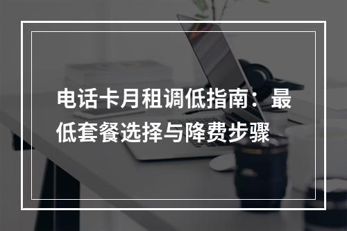 电话卡月租调低指南：最低套餐选择与降费步骤