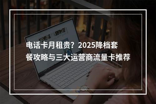 电话卡月租贵？2025降档套餐攻略与三大运营商流量卡推荐