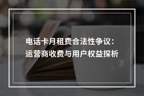 电话卡月租费合法性争议：运营商收费与用户权益探析