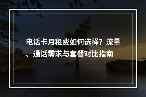 电话卡月租费如何选择？流量、通话需求与套餐对比指南