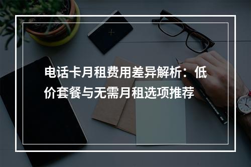 电话卡月租费用差异解析：低价套餐与无需月租选项推荐