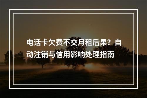 电话卡欠费不交月租后果？自动注销与信用影响处理指南