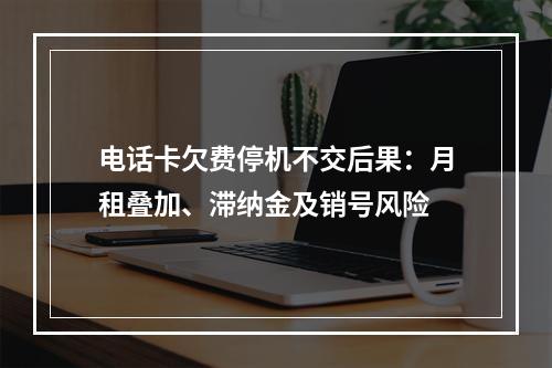 电话卡欠费停机不交后果：月租叠加、滞纳金及销号风险