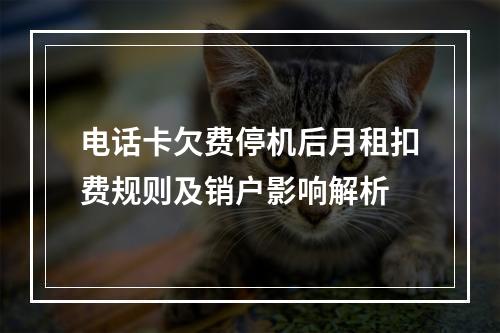 电话卡欠费停机后月租扣费规则及销户影响解析