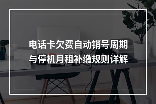电话卡欠费自动销号周期与停机月租补缴规则详解