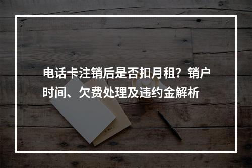 电话卡注销后是否扣月租？销户时间、欠费处理及违约金解析