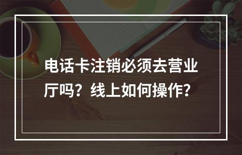 电话卡注销必须去营业厅吗？线上如何操作？