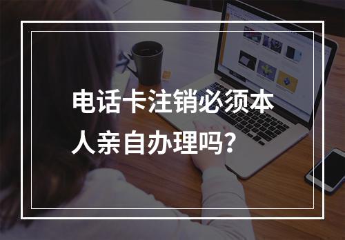 电话卡注销必须本人亲自办理吗？