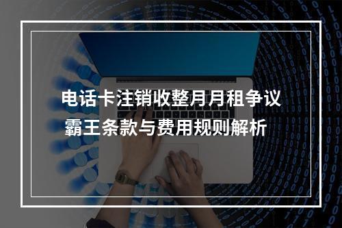 电话卡注销收整月月租争议 霸王条款与费用规则解析