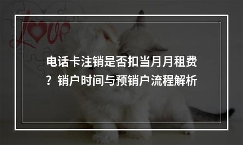 电话卡注销是否扣当月月租费？销户时间与预销户流程解析
