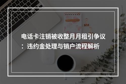 电话卡注销被收整月月租引争议：违约金处理与销户流程解析