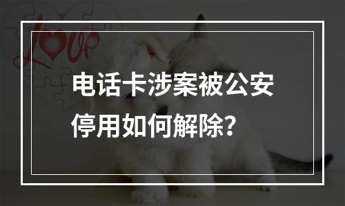电话卡涉案被公安停用如何解除？