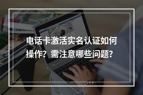 电话卡激活实名认证如何操作？需注意哪些问题？