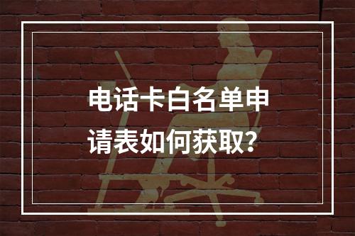 电话卡白名单申请表如何获取？