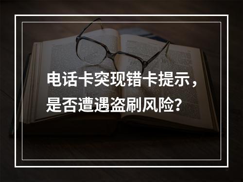 电话卡突现错卡提示，是否遭遇盗刷风险？