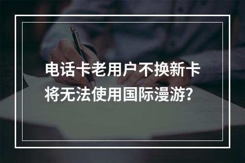 电话卡老用户不换新卡将无法使用国际漫游？