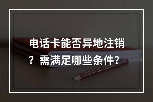 电话卡能否异地注销？需满足哪些条件？