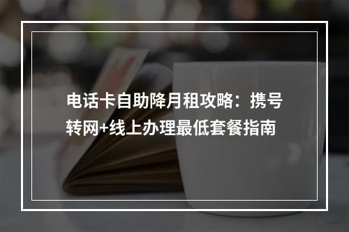 电话卡自助降月租攻略：携号转网+线上办理最低套餐指南
