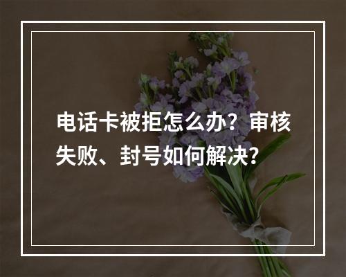 电话卡被拒怎么办？审核失败、封号如何解决？