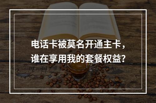 电话卡被莫名开通主卡，谁在享用我的套餐权益？