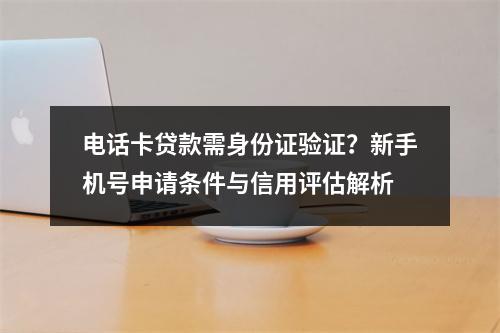 电话卡贷款需身份证验证？新手机号申请条件与信用评估解析