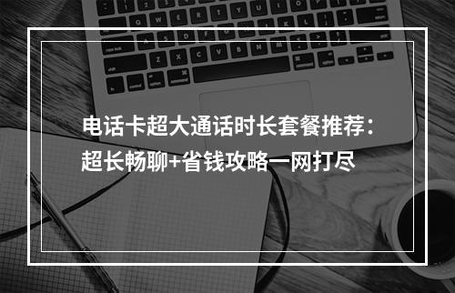 电话卡超大通话时长套餐推荐：超长畅聊+省钱攻略一网打尽